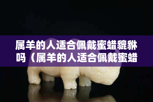 屬羊的人適合佩戴蜜蠟貔貅嗎（屬羊的人適合佩戴蜜蠟貔貅嗎女生）