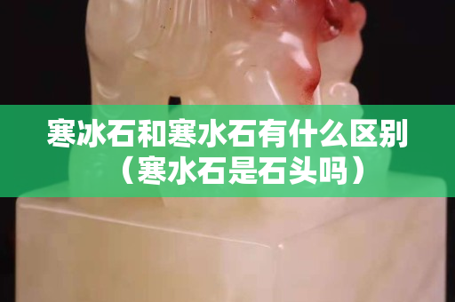 寒冰石和寒水石有什么區別（寒水石是石頭嗎）