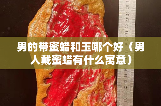 男的帶蜜蠟和玉哪個好（男人戴蜜蠟有什么寓意）