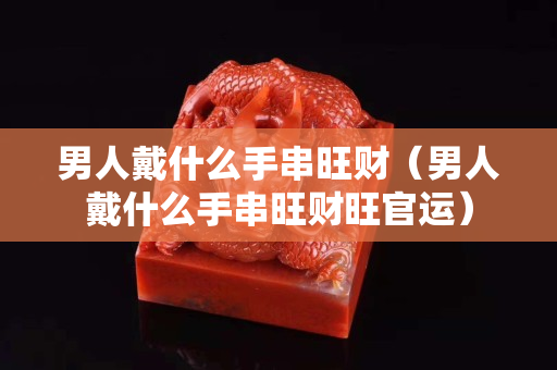 男人戴什么手串旺財（男人戴什么手串旺財旺官運(yùn)）