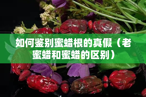 如何鑒別蜜蠟根的真假（老蜜蠟和蜜蠟的區(qū)別）