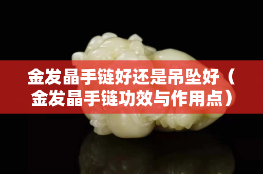 金發(fā)晶手鏈好還是吊墜好（金發(fā)晶手鏈功效與作用點(diǎn)）