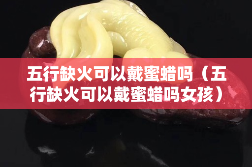 五行缺火可以戴蜜蠟嗎（五行缺火可以戴蜜蠟嗎女孩）