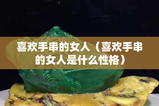 喜歡手串的女人（喜歡手串的女人是什么性格）