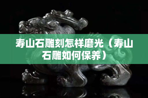 壽山石雕刻怎樣磨光（壽山石雕如何保養）
