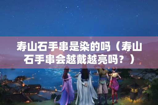 壽山石手串是染的嗎（壽山石手串會越戴越亮嗎？）