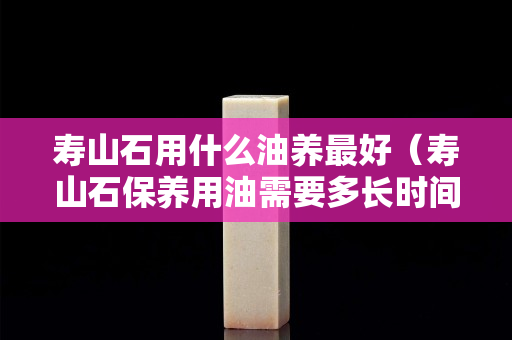壽山石用什么油養最好（壽山石保養用油需要多長時間）
