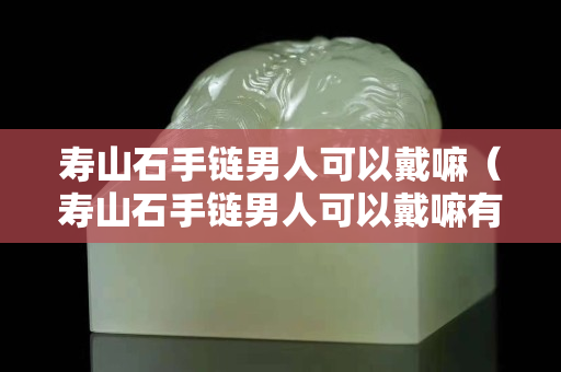 壽山石手鏈男人可以戴嘛（壽山石手鏈男人可以戴嘛有講究嗎）