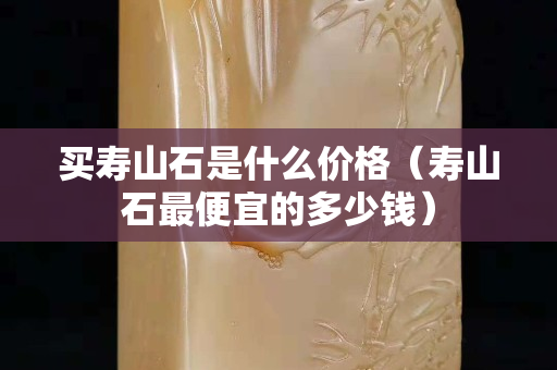 買壽山石是什么價格（壽山石最便宜的多少錢）