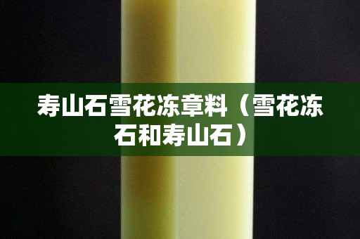 壽山石雪花凍章料（雪花凍石和壽山石）