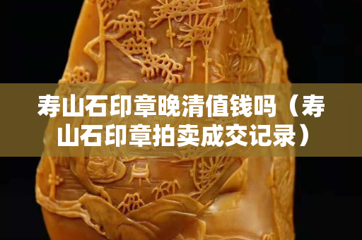 壽山石印章晚清值錢嗎（壽山石印章拍賣成交記錄）