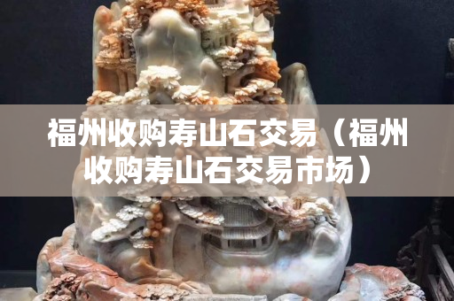 福州收購(gòu)壽山石交易（福州收購(gòu)壽山石交易市場(chǎng)）