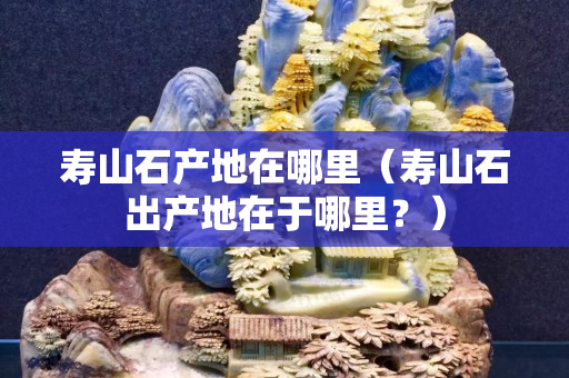 壽山石產(chǎn)地在哪里（壽山石出產(chǎn)地在于哪里？）