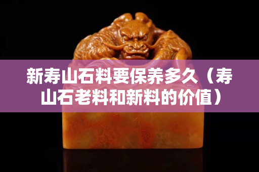 新壽山石料要保養(yǎng)多久（壽山石老料和新料的價值）