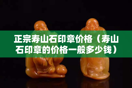 正宗壽山石印章價格（壽山石印章的價格一般多少錢）