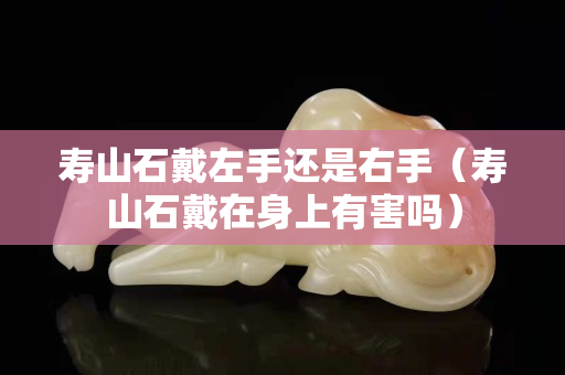 壽山石戴左手還是右手（壽山石戴在身上有害嗎）