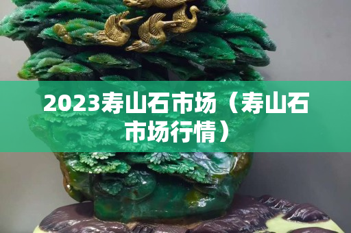 2023壽山石市場(chǎng)（壽山石市場(chǎng)行情）