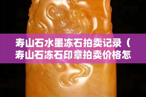 壽山石水墨凍石拍賣(mài)記錄（壽山石凍石印章拍賣(mài)價(jià)格怎樣）