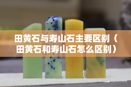 田黃石與壽山石主要區別（田黃石和壽山石怎么區別）