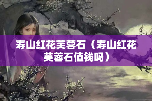 壽山紅花芙蓉石（壽山紅花芙蓉石值錢嗎）