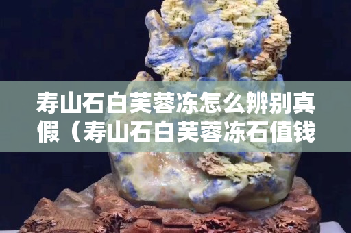 壽山石白芙蓉凍怎么辨別真假（壽山石白芙蓉凍石值錢嗎）