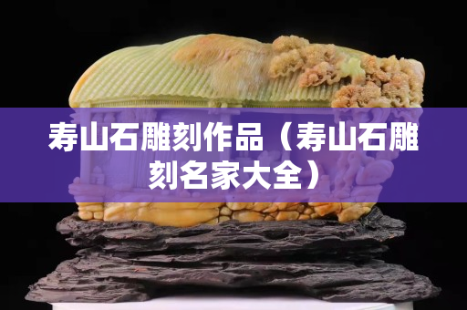 壽山石雕刻作品（壽山石雕刻名家大全）