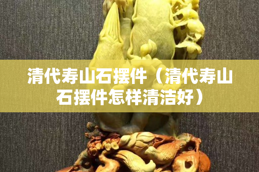 清代壽山石擺件（清代壽山石擺件怎樣清潔好）
