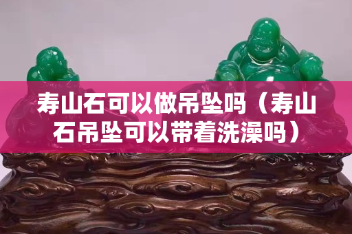 壽山石可以做吊墜嗎（壽山石吊墜可以帶著洗澡嗎）