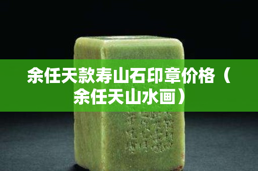 余任天款壽山石印章價格（余任天山水畫）
