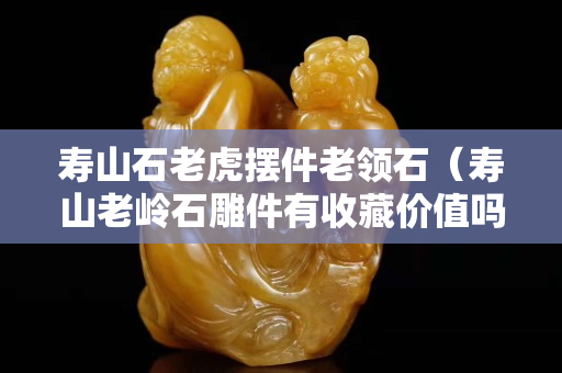 壽山石老虎擺件老領石（壽山老嶺石雕件有收藏價值嗎）