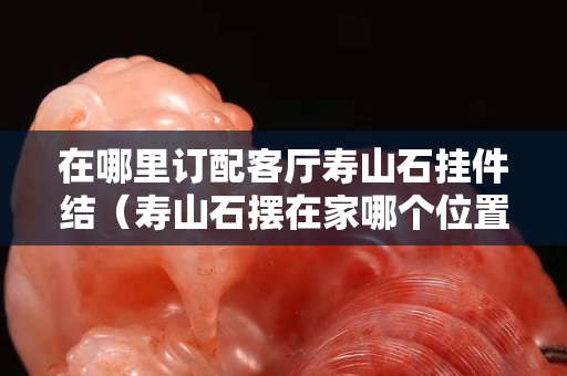 在哪里訂配客廳壽山石掛件結（壽山石擺在家哪個位置）