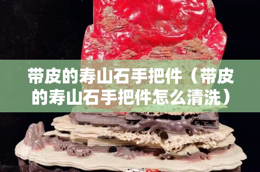 帶皮的壽山石手把件（帶皮的壽山石手把件怎么清洗）