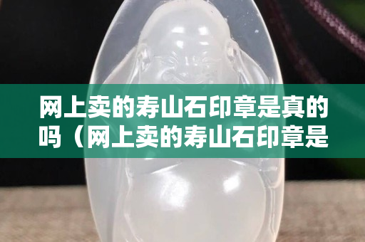 網上賣的壽山石印章是真的嗎（網上賣的壽山石印章是真的嗎嗎）