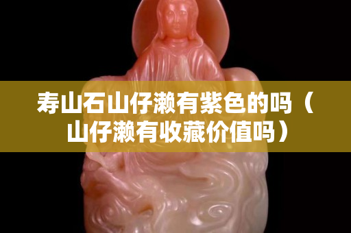 壽山石山仔瀨有紫色的嗎（山仔瀨有收藏價值嗎）