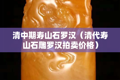 清中期壽山石羅漢（清代壽山石雕羅漢拍賣價格）