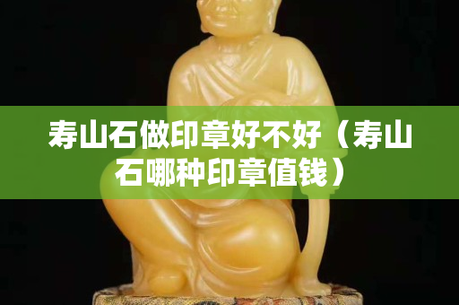 壽山石做印章好不好（壽山石哪種印章值錢）