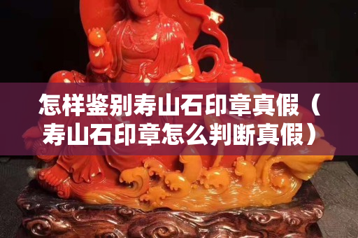 怎樣鑒別壽山石印章真假（壽山石印章怎么判斷真假）