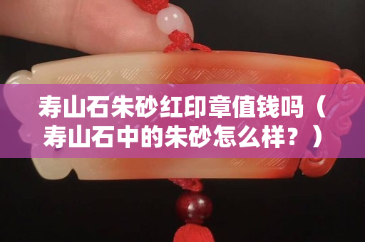 壽山石朱砂紅印章值錢嗎（壽山石中的朱砂怎么樣？）