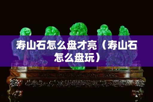 壽山石怎么盤才亮（壽山石怎么盤玩）