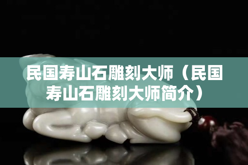 民國(guó)壽山石雕刻大師（民國(guó)壽山石雕刻大師簡(jiǎn)介）
