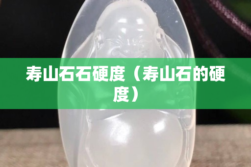 壽山石石硬度（壽山石的硬度）