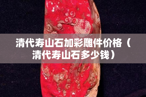 清代壽山石加彩雕件價格（清代壽山石多少錢）