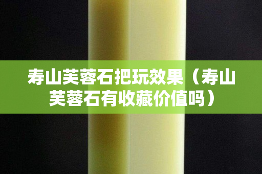 壽山芙蓉石把玩效果（壽山芙蓉石有收藏價值嗎）