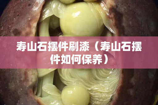 壽山石擺件刷漆（壽山石擺件如何保養(yǎng)）