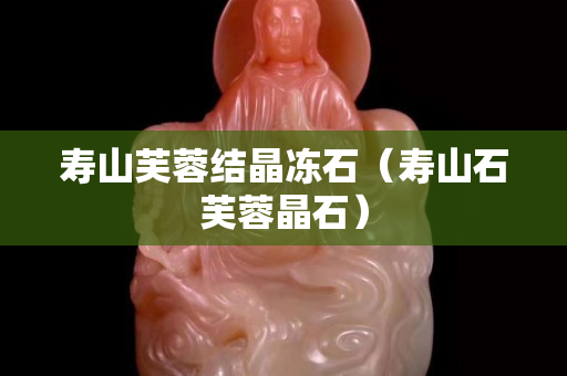 壽山芙蓉結晶凍石（壽山石芙蓉晶石）