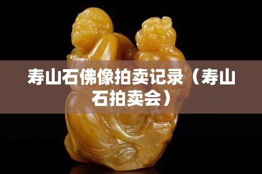 壽山石佛像拍賣記錄（壽山石拍賣會）