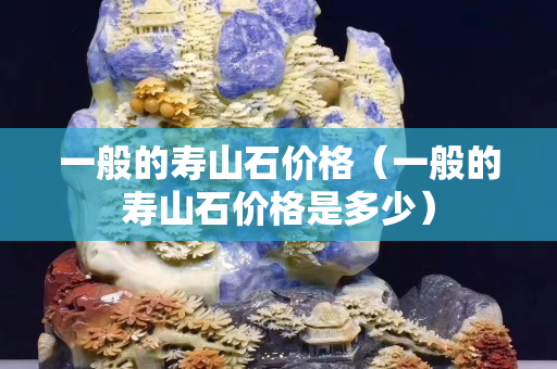 一般的壽山石價格（一般的壽山石價格是多少）