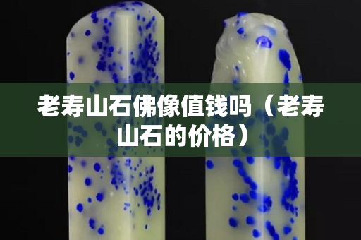 老壽山石佛像值錢嗎（老壽山石的價格）