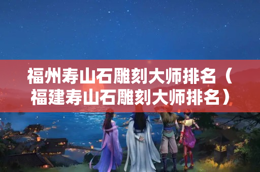 福州壽山石雕刻大師排名（福建壽山石雕刻大師排名）