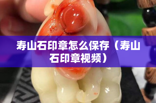 壽山石印章怎么保存（壽山石印章視頻）